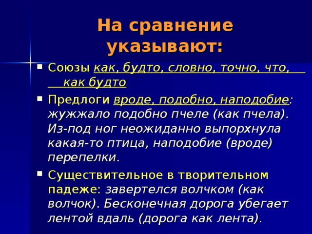 На сравнение указывают: Союзы как, будто, словно, точно, что, как будто Предлоги вроде, подобно, наподобие : жужжало подобно пчеле (как пчела). Из-под ног неожиданно выпорхнула какая-то птица, наподобие (вроде) перепелки.  Существительное в творительном падеже:  завертелся волчком (как волчок). Бесконечная дорога убегает лентой вдаль (дорога как лента). 