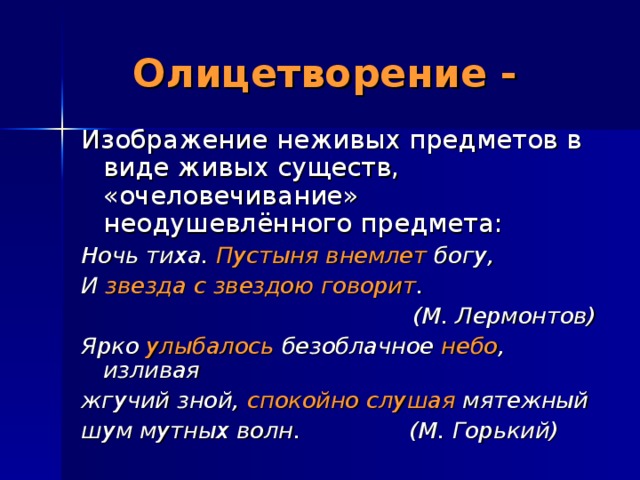 Олицетворение - Изображение неживых предметов в виде живых существ, «очеловечивание» неодушевлённого предмета: Ночь тиха. Пустыня внемлет богу, И звезда с звездою говорит . (М. Лермонтов) Ярко улыбалось безоблачное небо , изливая жгучий зной, спокойно слушая мятежный шум мутных волн. (М. Горький)  