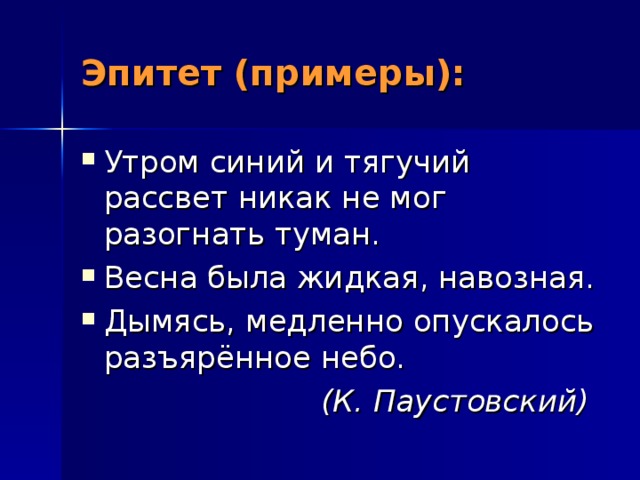 Эпитет (примеры): Утром синий и тягучий рассвет никак не мог разогнать туман. Весна была жидкая, навозная. Дымясь, медленно опускалось разъярённое небо.  (К. Паустовский)  