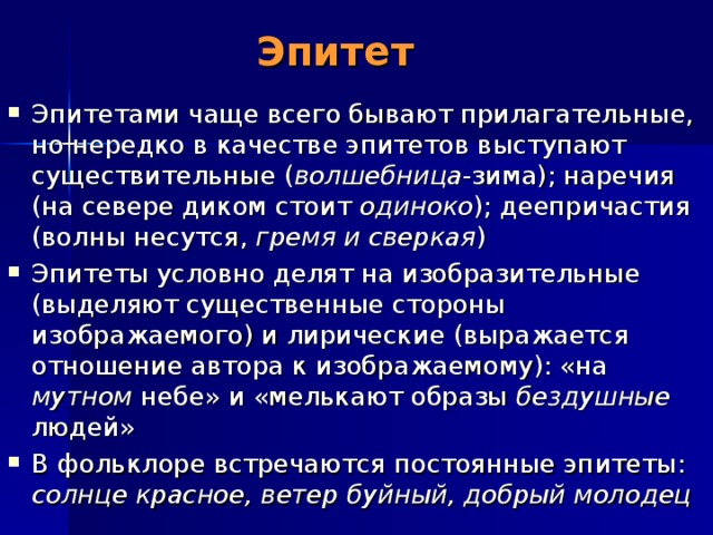 Эпитет Эпитетами чаще всего бывают прилагательные, но нередко в качестве эпитетов выступают существительные ( волшебница -зима); наречия (на севере диком стоит одиноко ); деепричастия (волны несутся, гремя и сверкая ) Эпитеты условно делят на изобразительные (выделяют существенные стороны изображаемого) и лирические (выражается отношение автора к изображаемому): «на мутном небе» и «мелькают образы бездушные людей» В фольклоре встречаются постоянные эпитеты: солнце красное, ветер буйный, добрый молодец 