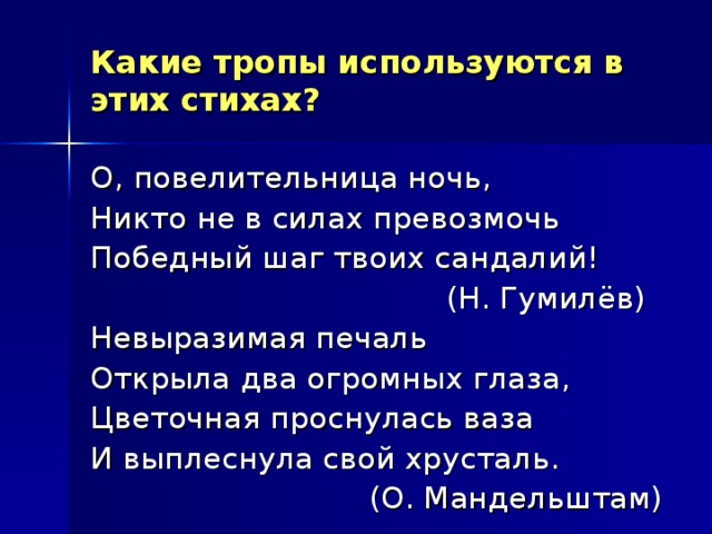 Какие тропы используются в этих стихах? О, повелительница ночь, Никто не в силах превозмочь Победный шаг твоих сандалий!  (Н. Гумилёв) Невыразимая печаль Открыла два огромных глаза, Цветочная проснулась ваза И выплеснула свой хрусталь.  (О. Мандельштам) 