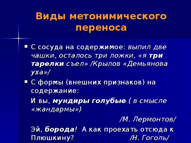 Виды метонимического переноса С сосуда на содержимое: выпил две чашки , осталось три ложки, «я три тарелки съел» /Крылов «Демьянова уха»/ С формы (внешних признаков) на содержание:  И вы, мундиры голубые ( в смысле «жандармы»)  /М. Лермонтов/  Эй,  борода ! А как проехать отсюда к Плюшкину? /Н. Гоголь/  