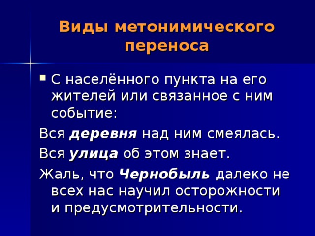 Виды метонимического переноса С населённого пункта на его жителей или связанное с ним событие: Вся деревня над ним смеялась. Вся улица об этом знает. Жаль, что Чернобыль далеко не всех нас научил осторожности и предусмотрительности. 