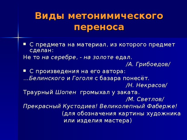 Виды метонимического переноса С предмета на материал, из которого предмет сделан: Не то на серебре , - на золоте едал.  /А. Грибоедов/ С произведения на его автора: … Белинского и Гоголя с базара понесёт.  /Н. Некрасов/ Траурный Шопен громыхал у заката.  /М. Светлов/ Прекрасный Кустодиев! Великолепный Фаберже!  (для обозначения картины художника  или изделия мастера) 