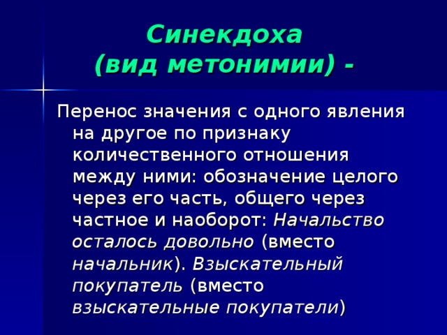  Синекдоха  (вид метонимии) -   Перенос значения с одного явления на другое по признаку количественного отношения между ними: обозначение целого через его часть, общего через частное и наоборот: Начальство осталось довольно (вместо начальник ). Взыскательный покупатель (вместо взыскательные покупатели ) Вз  