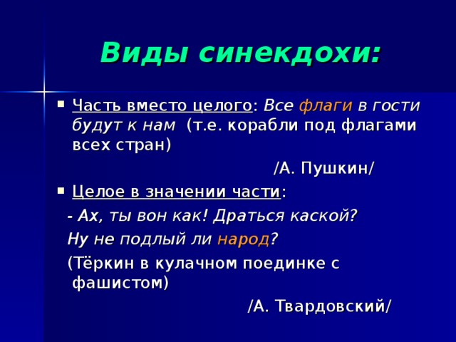 Виды синекдохи: Часть вместо целого : Все флаги в гости будут к нам (т.е. корабли под флагами всех стран)  /А. Пушкин/ Целое в значении части :  - Ах, ты вон как! Драться каской?  Ну не подлый ли народ ?  (Тёркин в кулачном поединке с фашистом)  /А. Твардовский/ 