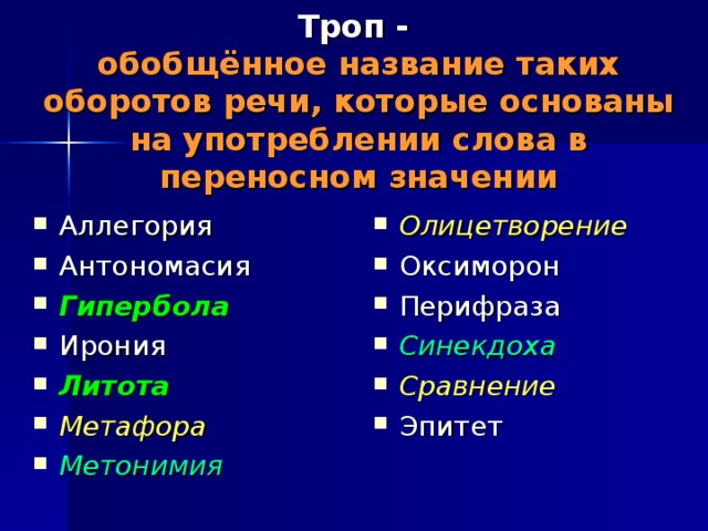 Троп -   обобщённое название таких оборотов речи, которые основаны на употреблении слова в переносном значении Аллегория Антономасия Гипербола Ирония Литота Метафора Метонимия   Олицетворение Оксиморон Перифраза Синекдоха Сравнение Эпитет   