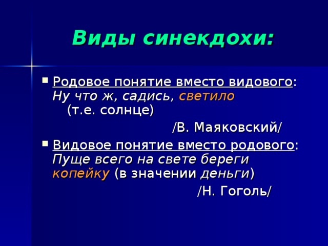 Виды синекдохи: Родовое понятие вместо видового : Ну что ж, садись, светило  (т.е. солнце)  /В. Маяковский/ Видовое понятие вместо родового : Пуще всего на свете береги копейку (в значении деньги )  /Н. Гоголь/ 