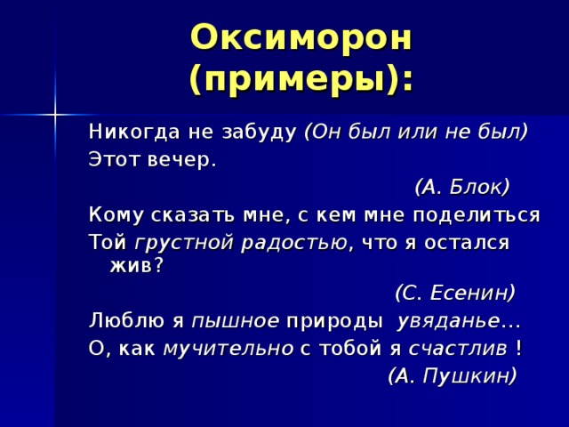 Оксиморон (примеры): Никогда не забуду (Он был или не был) Этот вечер.  (А. Блок) Кому сказать мне, с кем мне поделиться Той грустной радостью , что я остался жив?  (С. Есенин) Люблю я пышное природы увяданье … О, как мучительно с тобой я счастлив !  (А. Пушкин)  