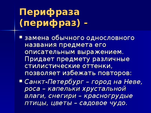 Перифраза (перифраз) -  замена обычного однословного названия предмета его описательным выражением. Придает предмету различные стилистические оттенки, позволяет избежать повторов: Санкт-Петербург – город на Неве, роса – капельки хрустальной влаги, снегири – красногрудые птицы, цветы – садовое чудо.  