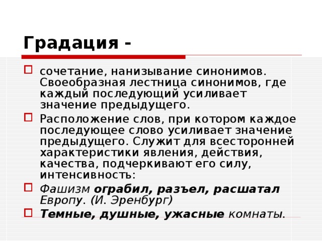 Градация -  сочетание, нанизывание синонимов. Своеобразная лестница синонимов, где каждый последующий усиливает значение предыдущего. Расположение слов, при котором каждое последующее слово усиливает значение предыдущего. Служит для всесторонней характеристики явления, действия, качества, подчеркивают его силу, интенсивность: Фашизм ограбил, разъел, расшатал Европу. (И. Эренбург) Темные, душные, ужасные комнаты.  