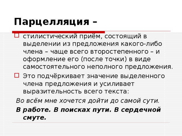 Парцелляция –  стилистический приём, состоящий в выделении из предложения какого-либо члена – чаще всего второстепенного – и оформление его (после точки) в виде самостоятельного неполного предложения. Это подчёркивает значение выделенного члена предложения и усиливает выразительность всего текста:  Во всём мне хочется дойти до самой сути.  В работе. В поисках пути. В сердечной смуте.  