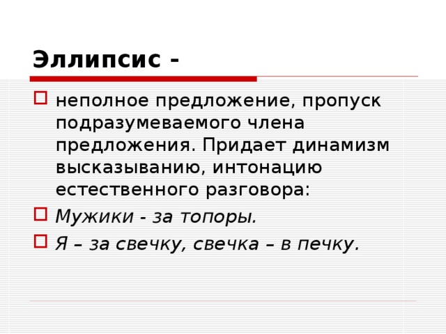 Эллипсис -  неполное предложение, пропуск подразумеваемого члена предложения. Придает динамизм высказыванию, интонацию естественного разговора: Мужики - за топоры. Я – за свечку, свечка – в печку.  