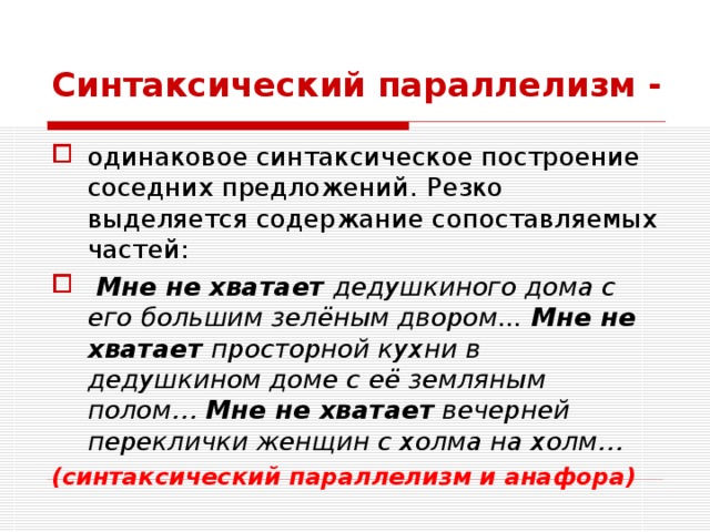 Синтаксический параллелизм -  одинаковое синтаксическое построение соседних предложений.  Резко выделяется содержание сопоставляемых частей:  Мне не хватает дедушкиного дома с его большим зелёным двором... Мне не хватает просторной кухни в дедушкином доме с её земляным полом… Мне не хватает вечерней переклички женщин с холма на холм… (синтаксический параллелизм и анафора) 