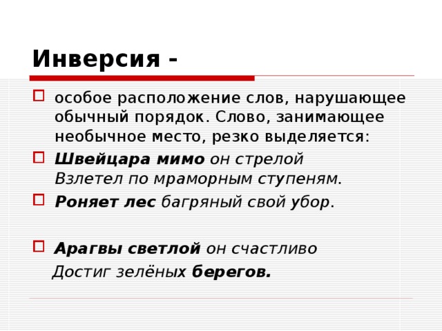 Инверсия - особое расположение слов, нарушающее обычный порядок. Слово, занимающее необычное место, резко выделяется: Швейцара мимо он стрелой  Взлетел по мраморным ступеням. Роняет лес багряный свой убор.  Арагвы светлой он счастливо  Достиг зелёных берегов. 