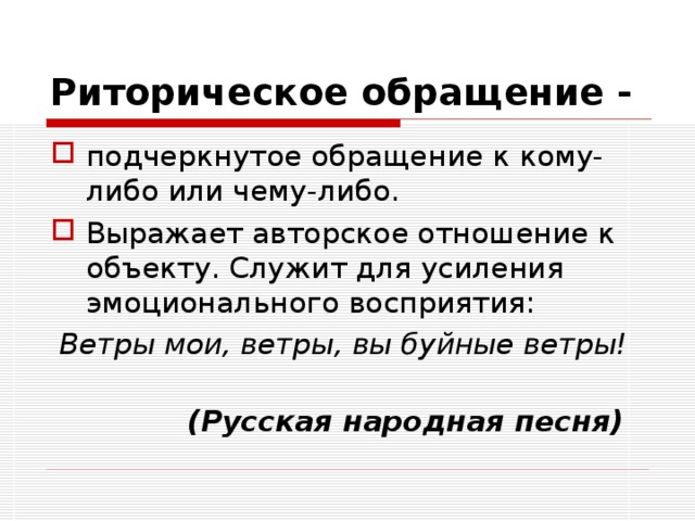 Риторическое обращение -  подчеркнутое обращение к кому-либо или чему-либо. Выражает авторское отношение к объекту. Служит для усиления эмоционального восприятия:  Ветры мои, ветры, вы буйные ветры!   (Русская народная песня) 