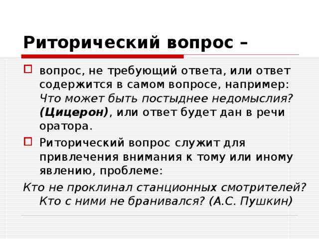 Риторический вопрос –  вопрос, не требующий ответа, или ответ содержится в самом вопросе, например: Что может быть постыднее недомыслия?  (Цицерон) , или ответ будет дан в речи оратора. Риторический вопрос  служит для привлечения внимания к тому или иному явлению, проблеме: Кто не проклинал станционных смотрителей? Кто с ними не бранивался? (А.С. Пушкин) 