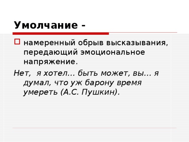 Умолчание -  намеренный обрыв высказывания, передающий эмоциональное напряжение. Нет, я хотел… быть может, вы… я думал, что уж барону время умереть (А.С. Пушкин). 