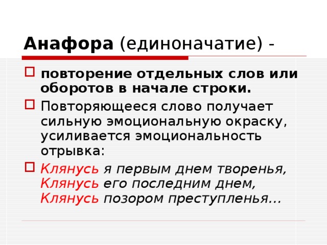 Анафора (единоначатие) - повторение отдельных слов или оборотов в начале строки. Повторяющееся слово получает сильную эмоциональную окраску, усиливается эмоциональность отрывка: Клянусь я первым днем творенья, Клянусь его последним днем, Клянусь позором преступленья… 