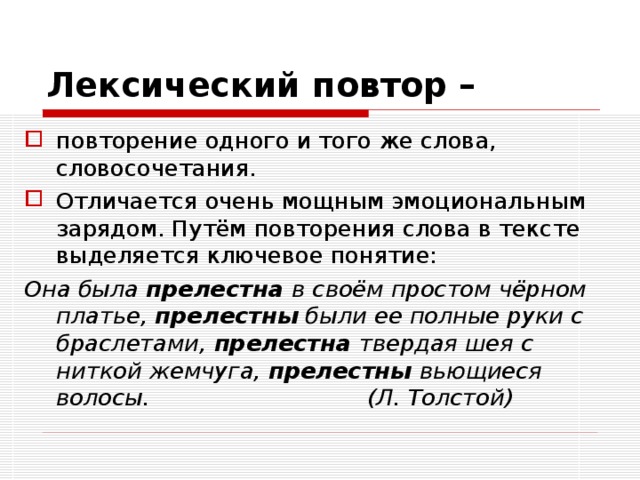 Лексический повтор –  повторение одного и того же слова, словосочетания. Отличается очень мощным эмоциональным зарядом. Путём повторения слова в тексте выделяется ключевое понятие: Она была прелестна в своём простом чёрном платье, прелестны были ее полные руки с браслетами, прелестна твердая шея с ниткой жемчуга, прелестны вьющиеся волосы. (Л. Толстой) 