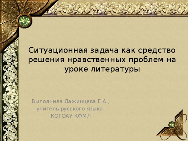 Ситуационная задача как средство решения нравственных проблем на уроке литературы Выполнила Лажинцева Е.А., учитель русского языка КОГОАУ КФМЛ 