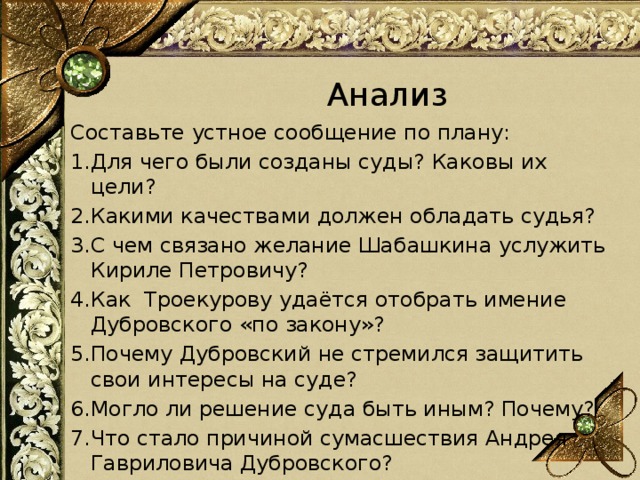 Анализ Составьте устное сообщение по плану: 1.Для чего были созданы суды? Каковы их цели? 2.Какими качествами должен обладать судья? 3.С чем связано желание Шабашкина услужить Кириле Петровичу? 4.Как Троекурову удаётся отобрать имение Дубровского «по закону»? 5.Почему Дубровский не стремился защитить свои интересы на суде? 6.Могло ли решение суда быть иным? Почему? 7.Что стало причиной сумасшествия Андрея Гавриловича Дубровского? 