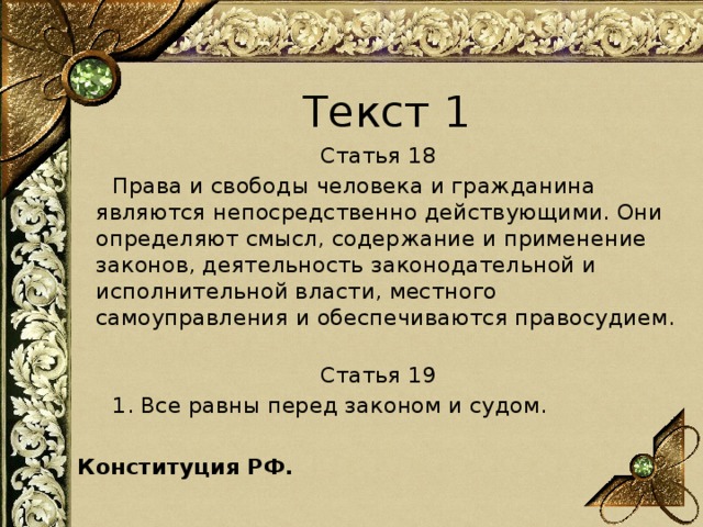 Текст 1 Статья 18   Права и свободы человека и гражданина являются непосредственно действующими. Они определяют смысл, содержание и применение законов, деятельность законодательной и исполнительной власти, местного самоуправления и обеспечиваются правосудием.   Статья 19   1. Все равны перед законом и судом. Конституция РФ.   