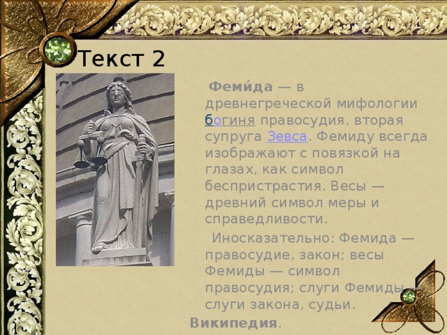 Текст 2  Феми́да — в древнегреческой мифологии б о гиня  правосудия, вторая супруга  Зевса . Фемиду всегда изображают с повязкой на глазах, как символ беспристрастия. Весы — древний символ меры и справедливости.  Иносказательно: Фемида — правосудие, закон; весы Фемиды — символ правосудия; слуги Фемиды — слуги закона, судьи. Википедия . 