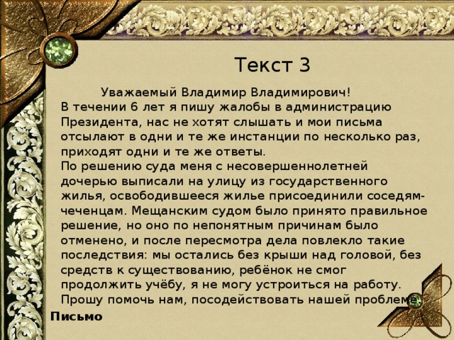 Текст 3  Уважаемый Владимир Владимирович!   В течении 6 лет я пишу жалобы в администрацию Президента, нас не хотят слышать и мои письма отсылают в одни и те же инстанции по несколько раз, приходят одни и те же ответы.   По решению суда меня с несовершеннолетней дочерью выписали на улицу из государственного жилья, освободившееся жилье присоединили соседям-чеченцам. Мещанским судом было принято правильное решение, но оно по непонятным причинам было отменено, и после пересмотра дела повлекло такие последствия: мы остались без крыши над головой, без средств к существованию, ребёнок не смог продолжить учёбу, я не могу устроиться на работу. Прошу помочь нам, посодействовать нашей проблеме. Письмо 