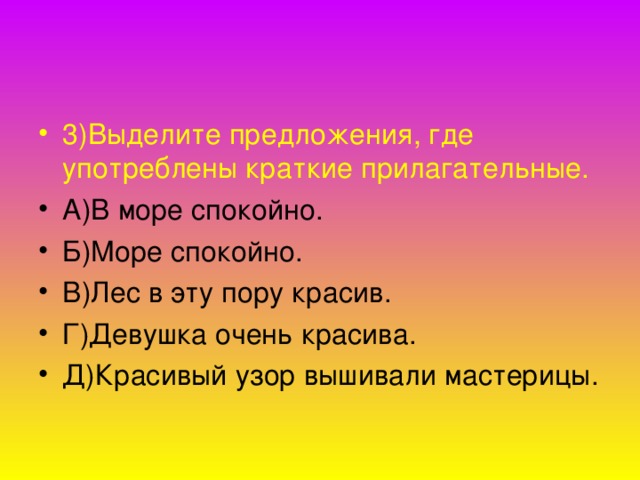 3)Выделите предложения, где  употреблены краткие прилагательные. А)В море спокойно. Б)Море спокойно. В)Лес в эту пору красив. Г)Девушка очень красива. Д)Красивый узор вышивали мастерицы.  