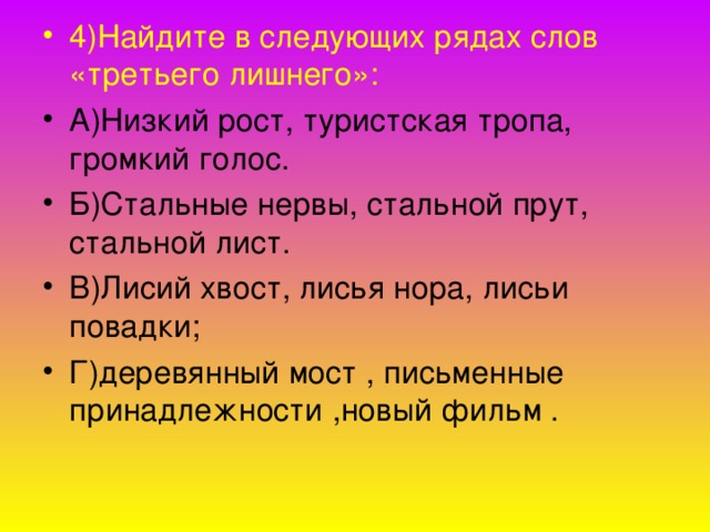 4)Найдите в следующих рядах слов «третьего лишнего»: А)Низкий рост, туристская тропа, громкий голос. Б)Стальные нервы, стальной прут, стальной лист. В)Лисий хвост, лисья нора, лисьи повадки; Г)деревянный мост , письменные принадлежности ,новый фильм .  