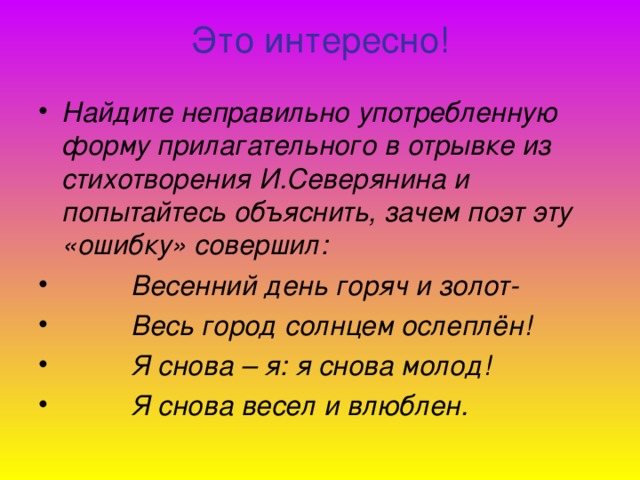 Это интересно!   Найдите неправильно употребленную форму прилагательного в отрывке из стихотворения И.Северянина и попытайтесь объяснить, зачем поэт эту «ошибку» совершил:  Весенний день горяч и золот-  Весь город солнцем ослеплён!  Я снова – я: я снова молод!  Я снова весел и влюблен.   