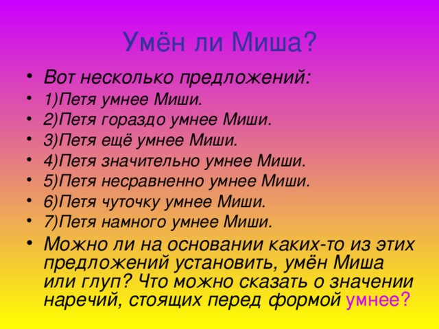 Умён ли Миша? Вот несколько предложений: 1)Петя умнее Миши. 2)Петя гораздо умнее Миши. 3)Петя ещё умнее Миши. 4)Петя значительно умнее Миши. 5)Петя несравненно умнее Миши. 6)Петя чуточку умнее Миши. 7)Петя намного умнее Миши. Можно ли на основании каких-то из этих предложений установить, умён Миша или глуп? Что можно сказать о значении наречий, стоящих перед  формой  умнее?  