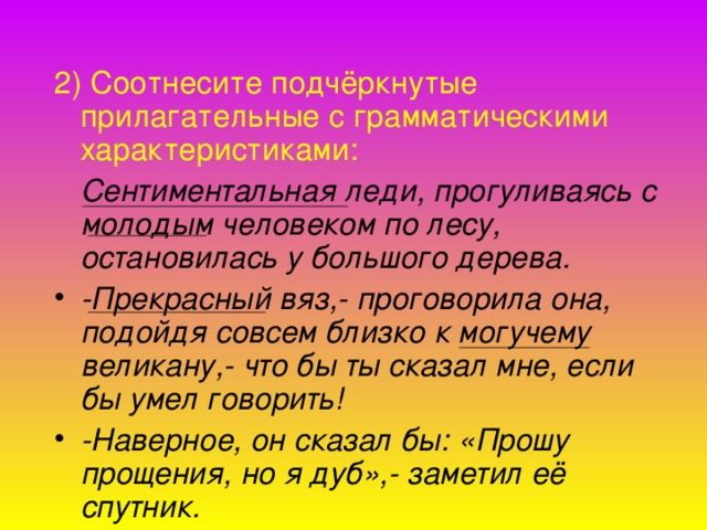 2) Соотнесите подчёркнутые прилагательные с грамматическими характеристиками:  Сентиментальная леди, прогуливаясь с молодым человеком по лесу, остановилась у большого дерева. -Прекрасный вяз,- проговорила она, подойдя совсем близко к могучему великану,- что бы ты сказал мне, если бы умел говорить! -Наверное, он сказал бы: «Прошу прощения, но я дуб»,- заметил её спутник.  