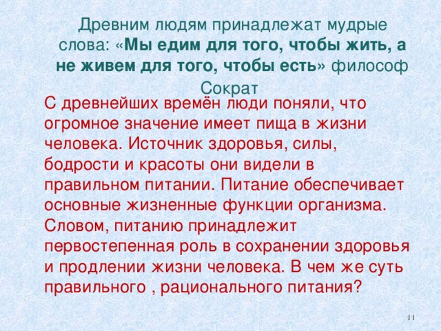     Древним людям принадлежат мудрые слова: « Мы едим для того, чтобы жить, а не живем  для того, чтобы есть» философ Сократ      С древнейших времён люди поняли, что огромное значение имеет пища в жизни человека. Источник здоровья, силы, бодрости и красоты они видели в правильном питании. Питание обеспечивает основные жизненные функции организма. Словом, питанию принадлежит первостепенная роль в сохранении здоровья и продлении жизни человека. В чем же суть правильного , рационального питания?  