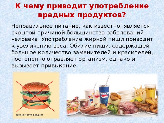 К чему приводит употребление вредных продуктов?   Неправильное питание, как известно, является скрытой причиной большинства заболеваний человека. Употребление жирной пищи приводит к увеличению веса. Обилие пищи, содержащей большое количество заменителей и красителей, постепенно отравляет организм, однако и вызывает привыкание.  