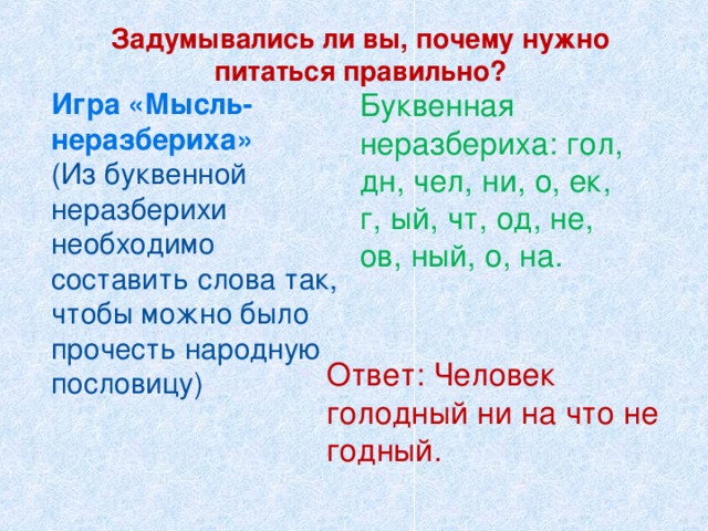  Задумывались ли вы, почему нужно питаться правильно?   Игра «Мысль- неразбериха»  (Из буквенной неразберихи необходимо составить слова так, чтобы можно было прочесть народную пословицу)   Буквенная неразбериха: гол, дн, чел, ни, о, ек, г, ый, чт, од, не, ов, ный, о, на.   Ответ: Человек голодный ни на что не годный. 