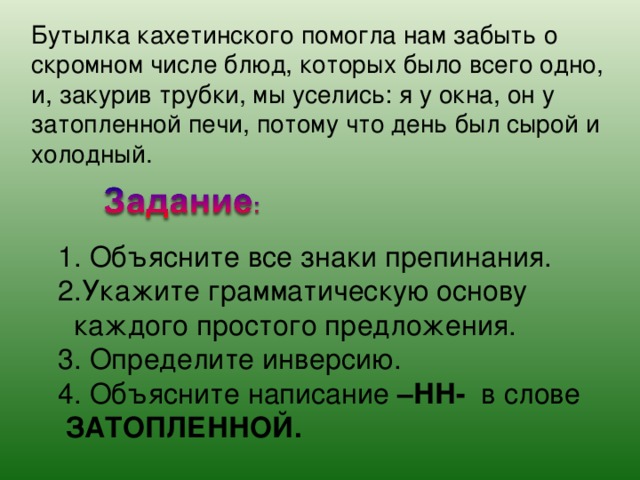 Бутылка кахетинского помогла нам забыть о скромном числе блюд, которых было всего одно, и, закурив трубки, мы уселись: я у окна, он у затопленной печи, потому что день был сырой и холодный. 1. Объясните все знаки препинания. 2.Укажите грамматическую основу  каждого простого предложения. 3. Определите инверсию. 4. Объясните написание –НН- в слове  ЗАТОПЛЕННОЙ. 