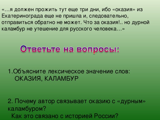 «…я должен прожить тут еще три дни, ибо «оказия» из Екатеринограда еще не пришла и, следовательно, отправиться обратно не может. Что за оказия!.. но дурной каламбур не утешение для русского человека…» 1.Объясните лексическое значение слов:  ОКАЗИЯ, КАЛАМБУР 2. Почему автор связывает оказию с «дурным» каламбуром?  Как это связано с историей России? 