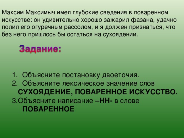 Максим Максимыч имел глубокие сведения в поваренном искусстве: он удивительно хорошо зажарил фазана, удачно полил его огуречным рассолом, и я должен признаться, что без него пришлось бы остаться на сухоядении. Объясните постановку двоеточия. Объясните лексическое значение слов  СУХОЯДЕНИЕ, ПОВАРЕННОЕ ИСКУССТВО. 3.Объясните написание –НН- в слове ПОВАРЕННОЕ 