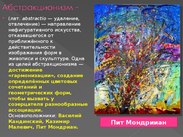 (лат.  abstractio  — удаление, отвлечение) — направление нефигуративного искусства, отказавшегося от приближённого к действительности изображения форм в живописи и скульптуре. Одна из целей абстракционизма — достижение «гармонизации», создание определённых цветовых сочетаний и геометрических форм, чтобы вызвать у созерцателя разнообразные ассоциации. Основоположники: Василий Кандинский, Казимир Малевич, Пит Мондриан. Пит Мондрииан 
