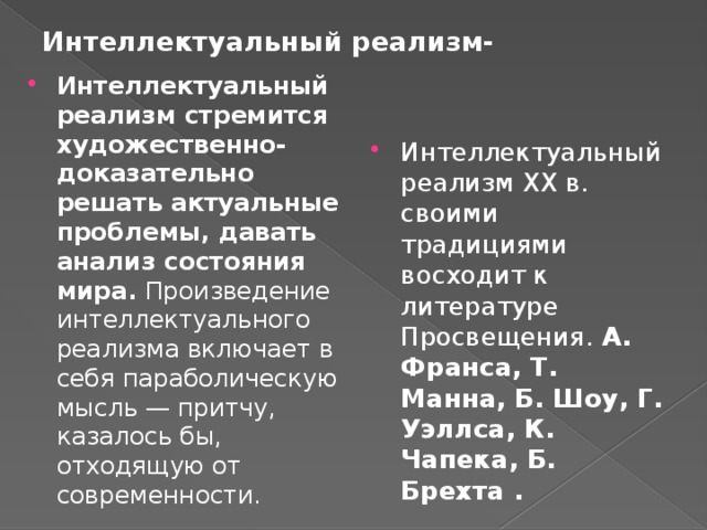Интеллектуальный реализм- Интеллектуальный реализм стремится художественно-доказательно решать актуальные проблемы, давать анализ состояния мира. Произведение интеллектуального реализма включает в себя параболическую мысль — притчу, казалось бы, отходящую от современности. Интеллектуальный реализм ХХ в. своими традициями восходит к литературе Просвещения. А. Франса, Т. Манна, Б. Шоу, Г. Уэллса, К. Чапека, Б. Брехта . 