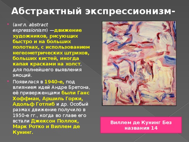 Абстрактный экспрессионизм- (англ.  abstract expressionism ) — движение художников, рисующих быстро и на больших полотнах, с использованием негеометрических штрихов, больших кистей, иногда капая красками на холст , для полнейшего выявления эмоций. Появилася в 1940-е, под влиянием идей Андре Бретона, её приверженцами были Ганс Хоффман, Аршиль Горки, Адольф Готлиб и др. Особый размах движение получило в 1950-е гг., когда во главе его встали Джексон Поллок, Марк Ротко и Виллем де Кунинг. Виллем де Кунинг Без названия 14 