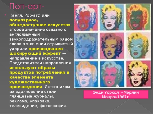  (англ. Pop-art) или популярное, общедоступное искусство , второе значение связано с англоязычным звукоподражательным рядом слова в значении отрывистый ударили производящее шокирующий эффект — направление в искусстве. Представители направления используют образы продуктов потребления в качестве элемента художественного произведения . Источником их вдохновения стали глянцевые журналы, реклама, упаковка, телевидение, фотография. Энди Уорхол «Мэрлин Монро»1967г. 