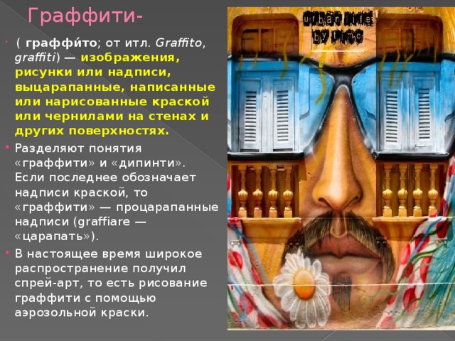 Граффити-  ( граффи́то ; от итл.  Graffito , graffiti ) — изображения, рисунки или надписи, выцарапанные, написанные или нарисованные краской или чернилами на стенах и других поверхностях. Разделяют понятия «граффити» и «дипинти». Если последнее обозначает надписи краской, то «граффити» — процарапанные надписи (graffiare — «царапать»). В настоящее время широкое распространение получил спрей-арт, то есть рисование граффити с помощью аэрозольной краски. 