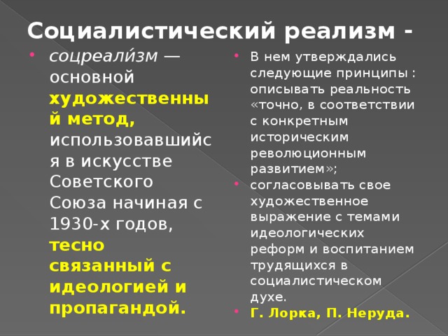 Социалистический реализм - соцреали́зм  — основной художественный метод, использовавшийся в искусстве Советского Союза начиная с 1930-х годов, тесно связанный с идеологией и пропагандой. В нем утверждались следующие принципы : описывать реальность «точно, в соответствии с конкретным историческим революционным развитием»; согласовывать свое художественное выражение с темами идеологических реформ и воспитанием трудящихся в социалистическом духе. Г. Лорка, П. Неруда. 