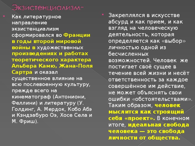 Закреплялся в искусстве абсурд и как прием, и как взгляд на человеческую деятельность, которая определяется как «выбор» личностью одной из бесчисленных возможностей. Человек же постигает своё сущее в течение всей жизни и несёт ответственность за каждое совершённое им действие, не может объяснять свои ошибки «обстоятельствами». Таким образом, человек мыслится как строящий себя «проект». В конечном итоге, идеальная свобода человека — это свобода личности от общества. Как литературное направление экзистенциализм сформировался во Франции в годы второй мировой войны в художественных произведениях и работах теоретического характера Альбера Камю, Жана-Поля Сартра и оказал существенное влияние на всю послевоенную культуру, прежде всего на кинематограф (Антониони, Феллини) и литературу (У. Голдинг, А. Мердок, Кобо Абэ и Кзндзабуро Оэ, Хосе Села и М. Фриш). 