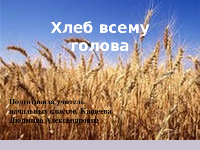 Хлеб всему голова Подготовила учитель начальных классов Кащеева Людмила Александровна 