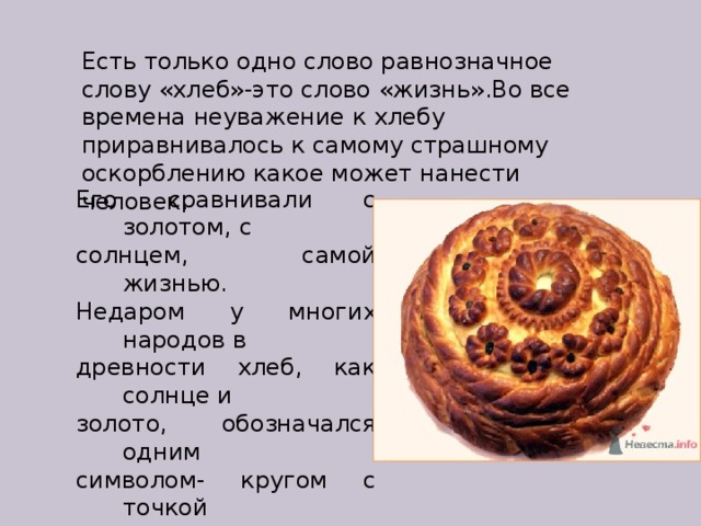 Есть только одно слово равнозначное слову «хлеб»-это слово «жизнь».Во все времена неуважение к хлебу приравнивалось к самому страшному оскорблению какое может нанести человек. Его сравнивали с золотом, с солнцем, самой жизнью. Недаром у многих народов в древности хлеб, как солнце и золото, обозначался одним символом- кругом с точкой посередине.  