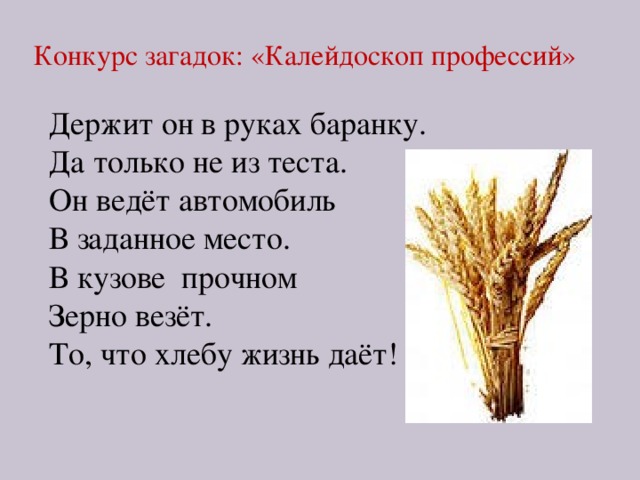 Конкурс загадок: «Калейдоскоп профессий» Держит он в руках баранку. Да только не из теста. Он ведёт автомобиль В заданное место. В кузове прочном Зерно везёт. То, что хлебу жизнь даёт! 